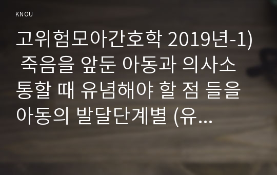 고위험모아간호학 2019년-1) 죽음을 앞둔 아동과 의사소통할 때 유념해야 할 점 들을 아동의 발달단계별 (유아기/학령전기, 학령기, 청소년기)로 논하시오 고위험모아간호학 고위험 신생아를 분류하는 기준에 대해 설명하고, 고위험 신생아의 발생빈도를 감소시키기 위한 방안과 고위험 신생아의 체온 유지를 위해 간호사가 유념해야 할 것들에 대해 논하시오 중환아실에