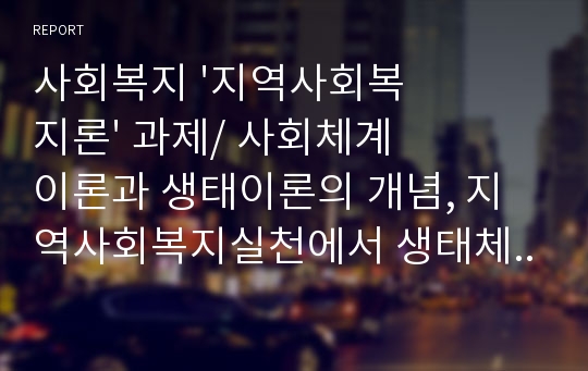 사회복지 &#039;지역사회복지론&#039; 과제/ 사회체계이론과 생태이론의 개념, 지역사회복지실천에서 생태체계이론의 유용성을 설명하고 지역사회복지실천의 발전을 위해 생태체계에서 사회복지사가 수행해야 할 과업에 대한 자신의 의견을 서술하시오.