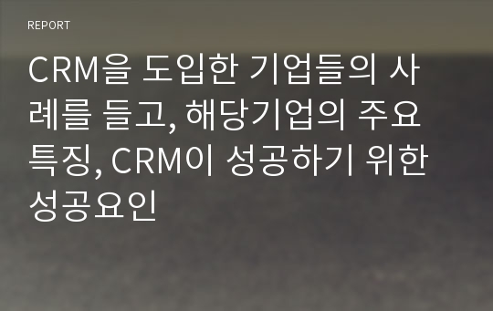 CRM을 도입한 기업들의 사례를 들고, 해당기업의 주요 특징, CRM이 성공하기 위한 성공요인