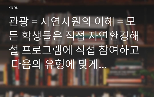 관광 = 자연자원의 이해 = 모든 학생들은 직접 자연환경해설 프로그램에 직접 참여하고 다음의 유형에 맞게 체험 보고서를 작성하시오.