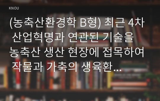 (농축산환경학 B형) 최근 4차 산업혁명과 연관된 기술을 농축산 생산 현장에 접목하여 작물과 가축의 생육환경을 적정하게 유지·관리할 수 있는 스마트팜에 대한 관심과 보급이 확산되고 있는 실정이다. 현재 국내에서 분야별(원예, 축산, 유통) 적용되고 있는 기술과 사례 및 향후 발전에 필요한 개선점에 대하여 기술하시오