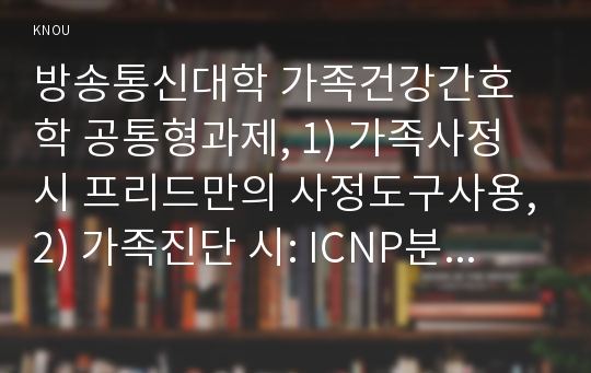 방송통신대학 가족건강간호학 공통형과제, 1) 가족사정 시 프리드만의 사정도구사용,2) 가족진단 시: ICNP분류틀 적용,3)가족계획, 중재 및 평가계획 포함가족계획 시 가족과 간호사의 가족간호 계약서 1건 작성