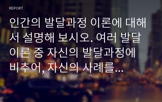 인간의 발달과정 이론에 대해서 설명해 보시오. 여러 발달이론 중 자신의 발달과정에 비추어, 자신의 사례를 들어 각 단계를 설명하여 보시오. 