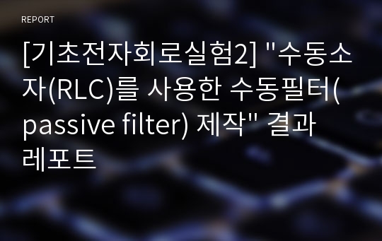 [기초전자회로실험2] &quot;수동소자(RLC)를 사용한 수동필터(passive filter) 제작&quot; 결과레포트