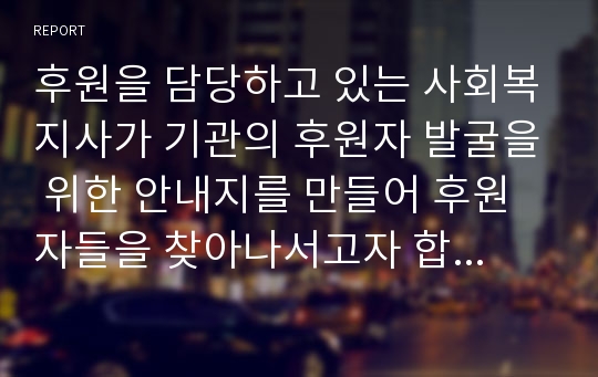 후원을 담당하고 있는 사회복지사가 기관의 후원자 발굴을 위한 안내지를 만들어 후원자들을 찾아나서고자 합니다. 후원자들 면담시 사용될 후원안내지를 창의적으로 작성해 보세요. (기관유형은 자유롭게 선택)