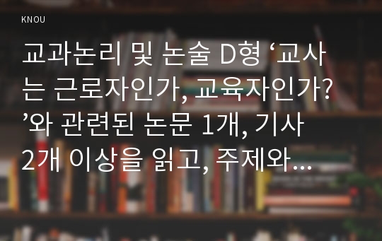 교과논리 및 논술 D형 ‘교사는 근로자인가, 교육자인가?’와 관련된 논문 1개, 기사 2개 이상을 읽고, 주제와 관련된 논술문을 작성하시오.