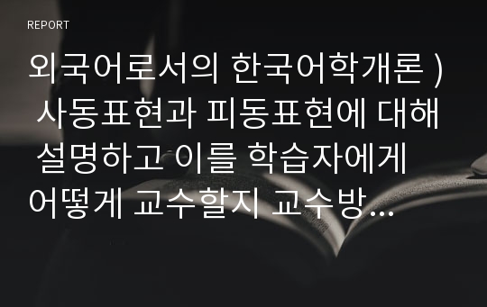 외국어로서의 한국어학개론 ) 사동표현과 피동표현에 대해 설명하고 이를 학습자에게 어떻게 교수할지 교수방안에 대해 서술하시오