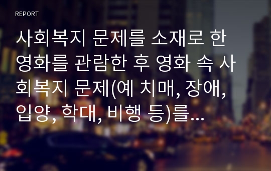 사회복지 문제를 소재로 한 영화를 관람한 후 영화 속 사회복지 문제(예 치매, 장애, 입양, 학대, 비행 등)를 구체적으로 정의하고 해결방안을 제시하시오