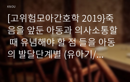 [고위험모아간호학 2019}죽음을 앞둔 아동과 의사소통할 때 유념해야 할 점 들을 아동의 발달단계별 (유아기/학령전기, 학령기, 청소년기)로 논하시오 고위험 신생아를 분류하는 기준에 대해 설명하고, 고위험 신생아의 발생빈도를 감소시키기 위한 방안과 고위험 신생아의 체온 유지를 위해 간호사가 유념해야 할 것들에 대해 논하시오 중환아실에 입원한 아동의 체액균형