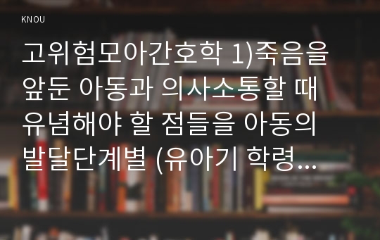 고위험모아간호학 1)죽음을 앞둔 아동과 의사소통할 때 유념해야 할 점들을 아동의 발달단계별 (유아기 학령전기 학령기 청소년기) 2)고위험 신생아를 분류하는 기준, 고위험 신생아의 발생빈도를 감소시키기 위한 방안과 고위험 신생아의 체온 유지 3)중환아실에 입원한 아동의 체액균형유지-고위험모아간호학 죽음을 앞둔 아동과 의사소통할 때 유념해야 할 점들