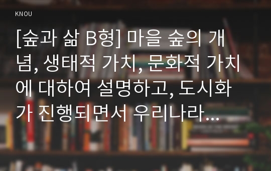 [숲과 삶 B형] 마을 숲의 개념, 생태적 가치, 문화적 가치에 대하여 설명하고, 도시화가 진행되면서 우리나라 고유의 마을 숲이 사라지거나 훼손되어 가고 있는데 현 시대에 마을 숲 복원 필요성 여부에 대하여 개인의 의견을 제시하시오.