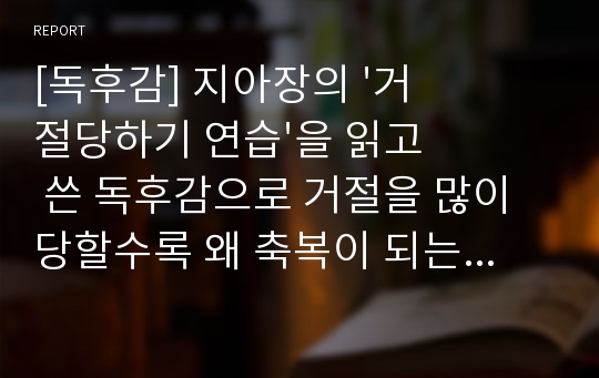 [독후감] 지아장의 &#039;거절당하기 연습&#039;을 읽고 쓴 독후감으로 거절을 많이 당할수록 왜 축복이 되는지 그 이유를 딕테일하게 설명한 매우 우수한 독후감입니다.