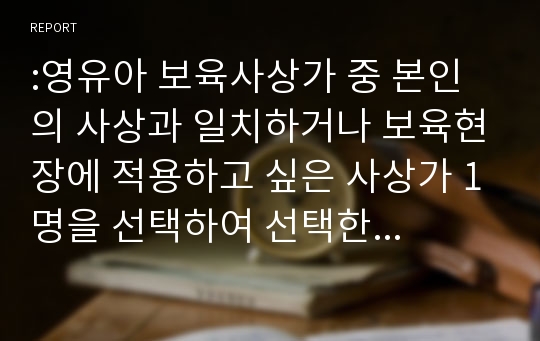 :영유아 보육사상가 중 본인의 사상과 일치하거나 보육현장에 적용하고 싶은 사상가 1명을 선택하여 선택한 이유가 무엇이고 보육현장에 어떻게 적용하고 싶은지에 대해 작성