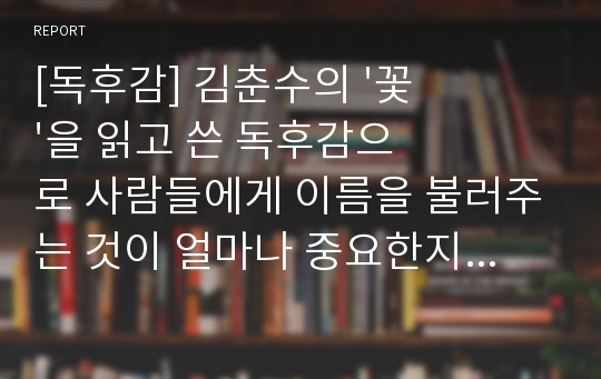 [독후감] 김춘수의 &#039;꽃&#039;을 읽고 쓴 독후감으로 사람들에게 이름을 불러주는 것이 얼마나 중요한지 잘 알 수 있을 것입니다.