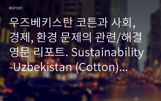 우즈베키스탄 코튼과 사회, 경제, 환경 문제의 관련/해결 영문 리포트. Sustainability-Uzbekistan (Cotton) English Report