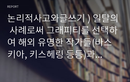 논리적사고와글쓰기 ) 일탈의 사례로써 그래피티를 선택하여 해외 유명한 작가들(바스키아, 키스헤링 등등)과 국내 작가의 활동 및 그래피티를 접목한 사례를 분석하고 대중예술