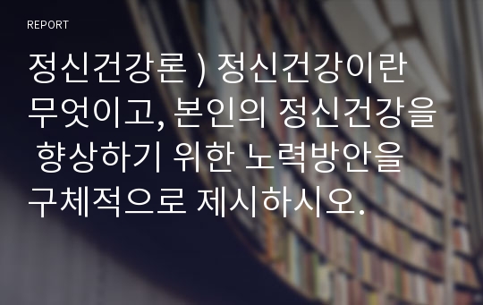 정신건강론 ) 정신건강이란 무엇이고, 본인의 정신건강을 향상하기 위한 노력방안을 구체적으로 제시하시오.