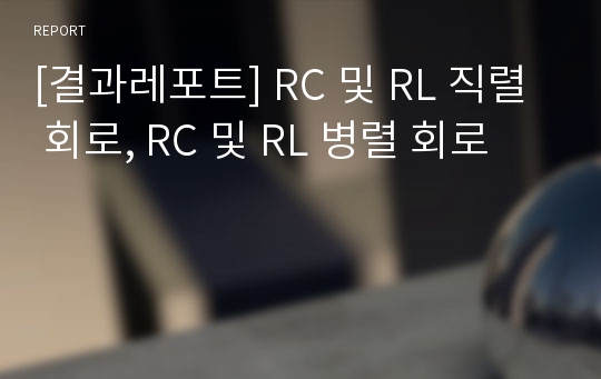 [결과레포트] RC 및 RL 직렬 회로, RC 및 RL 병렬 회로