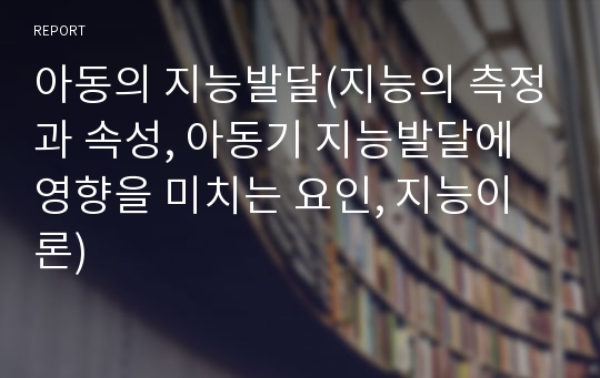 아동의 지능발달(지능의 측정과 속성, 아동기 지능발달에 영향을 미치는 요인, 지능이론)