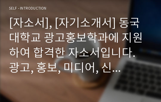 [자소서], [자기소개서] 동국대학교 광고홍보학과에 지원하여 합격한 자소서입니다. 광고, 홍보, 미디어, 신문, 방송 등으로 진로를 정하신 분들이 읽어보시면 큰 도움이 될 것입니다.