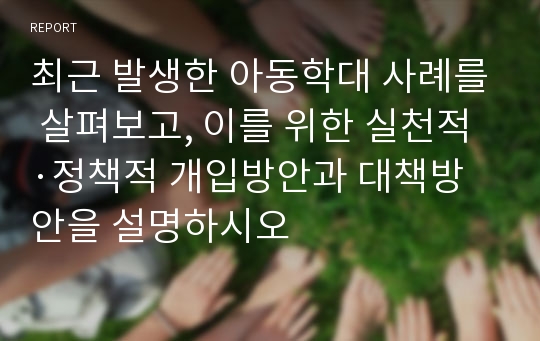 최근 발생한 아동학대 사례를 살펴보고, 이를 위한 실천적·정책적 개입방안과 대책방안을 설명하시오