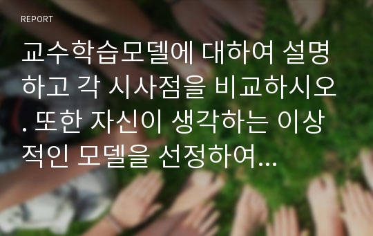 교수학습모델에 대하여 설명하고 각 시사점을 비교하시오. 또한 자신이 생각하는 이상적인 모델을 선정하여 그 이유를 기술하시오.