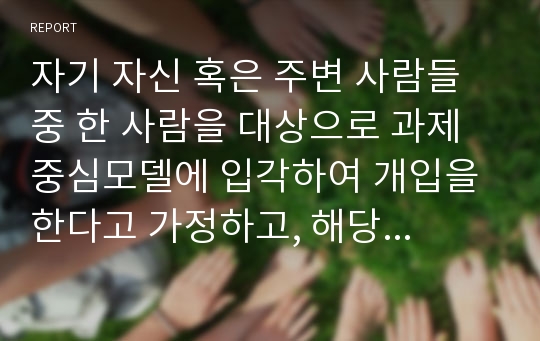 자기 자신 혹은 주변 사람들 중 한 사람을 대상으로 과제중심모델에 입각하여 개입을 한다고 가정하고, 해당 사례의 표적문제에 대해 사정한 내용을 제시한후 계약서에 포함되어야 할 내용에 기초하여 계약서를 작성하라