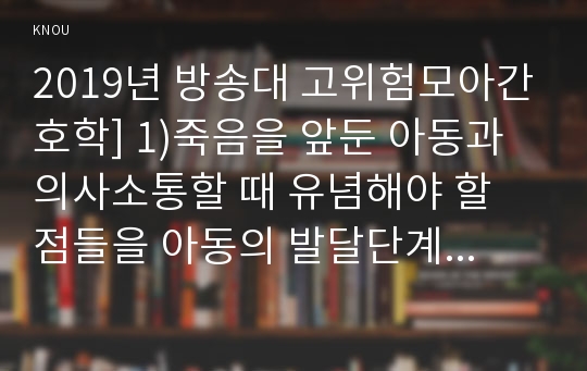 2019년 방송대 고위험모아간호학] 1)죽음을 앞둔 아동과 의사소통할 때 유념해야 할 점들을 아동의 발달단계별 (유아기/학령전기 학령기 청소년기), 고위험모아간호학 죽음을 앞둔 아동과 의사소통할 때 유념해야 할 점들 2)고위험신생아 분류기준, 고위험신생아 발생빈도 감소 방안, 고위험신생아의 체온유지 3)중환아실 입원 아동의 체액균형유지