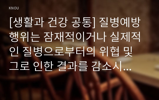 [생활과 건강 공통] 질병예방행위는 잠재적이거나 실제적인 질병으로부터의 위협 및 그로 인한 결과를 감소시키기 위해 개인이나 집단에 의해 수행되는 자발적인 행위를 의미한다.