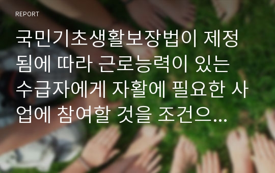 국민기초생활보장법이 제정됨에 따라 근로능력이 있는 수급자에게 자활에 필요한 사업에 참여할 것을 조건으로 하여 생계급여를 지급할 수 있게 되었는데, 여러분의 생각은 어떠십니까