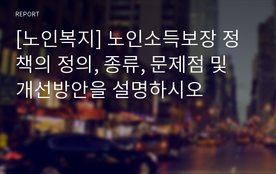 [노인복지] 노인소득보장 정책의 정의, 종류, 문제점 및 개선방안을 설명하시오