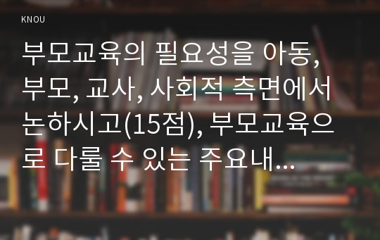 부모교육의 필요성을 아동, 부모, 교사, 사회적 측면에서 논하시고(15점), 부모교육으로 다룰 수 있는 주요내용을 설명하시오