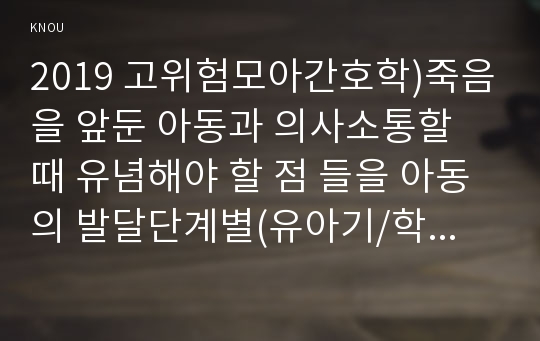 2019 고위험모아간호학)죽음을 앞둔 아동과 의사소통할 때 유념해야 할 점 들을 아동의 발달단계별(유아기/학령전기,학령기,청소년기)로 논하시오 고위험 신생아를 분류하는 기준에 대해 설명하고, 고위험 신생아의 발생빈도를 감소시키기 위한 방안과 고위험 신생아의 체온 유지를 위해 간호사가 유념해야 할 것들에 대해 논하시오 중환아실에 입원한 아동의 체액균형유지를