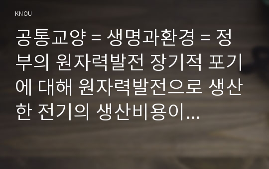 공통교양 = 생명과환경 = 정부의 원자력발전 장기적 포기에 대해 원자력발전으로 생산한 전기의 생산비용이 다른 전기의 생산비용보다 훨씬 낮다는 주장이 있었다. 이 주장의 타당성에 대해 자료를 조사해서 정리해보시오.