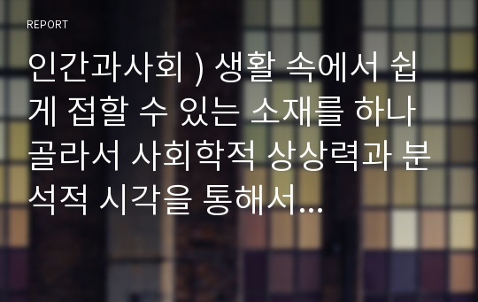 인간과사회 ) 생활 속에서 쉽게 접할 수 있는 소재를 하나 골라서 사회학적 상상력과 분석적 시각을 통해서 보면 어떤 새로운 것들이 보이는지 서술하고, 과제를 작성하는 과정에서 “사회란 무엇인가”에 대해 어떤 새로운 인식을 하게 되었는지를 가능한 구체적으로 적으시오!