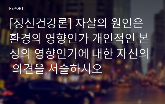 [정신건강론] 자살의 원인은 환경의 영향인가 개인적인 본성의 영향인가에 대한 자신의 의견을 서술하시오