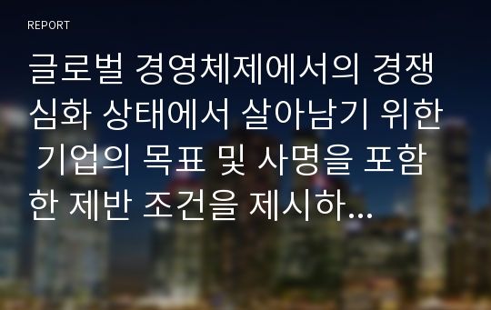 글로벌 경영체제에서의 경쟁심화 상태에서 살아남기 위한 기업의 목표 및 사명을 포함한 제반 조건을 제시하고 이에 대해 작성하시오