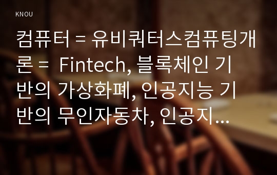 컴퓨터 = 유비쿼터스컴퓨팅개론 =  Fintech, 블록체인 기반의 가상화폐, 인공지능 기반의 무인자동차, 인공지능 기반의 의료진료 시스템 중에서 하나의 주제를 정하고,