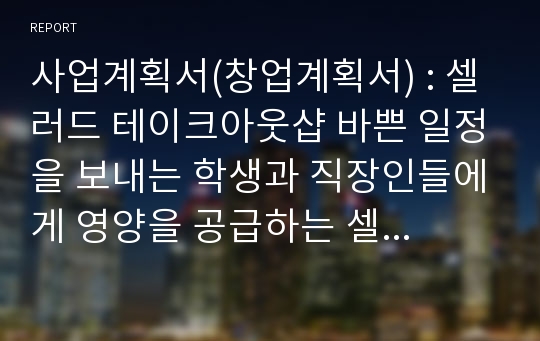 사업계획서(창업계획서) : 셀러드 테이크아웃샵 바쁜 일정을 보내는 학생과 직장인들에게 영양을 공급하는 셀러드를 테이크아웃으로 판매하는 사업계획서