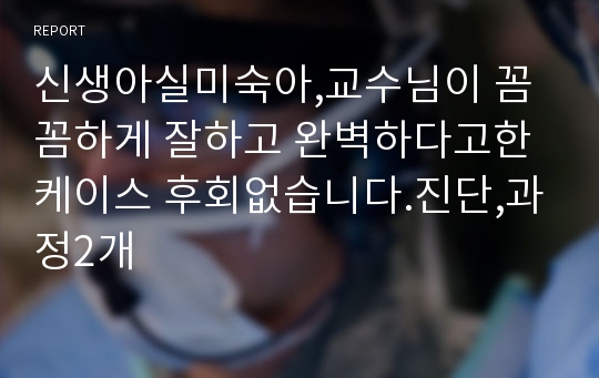 신생아실미숙아,교수님이 꼼꼼하게 잘하고 완벽하다고한 케이스 후회없습니다.진단,과정2개