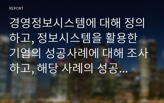 경영정보시스템에 대해 정의하고, 정보시스템을 활용한 기업의 성공사례에 대해 조사하고, 해당 사례의 성공 이유에 대해 본인의 의견을 서술하시오