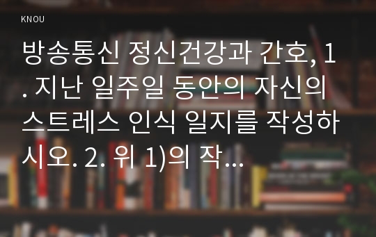 방송통신 정신건강과 간호, 1. 지난 일주일 동안의 자신의 스트레스 인식 일지를 작성하시오. 2. 위 1)의 작성과정을 통해 발견한 내용이나 특성을 토대로 교제에 제시하는10가지 스트레스관리 방법 중에서 자신에게 가장 유용할 것으로 판단되는 방법 한 가지를 선택하여 선택한 이유와 구체적인 실행계획을 제시하시오.