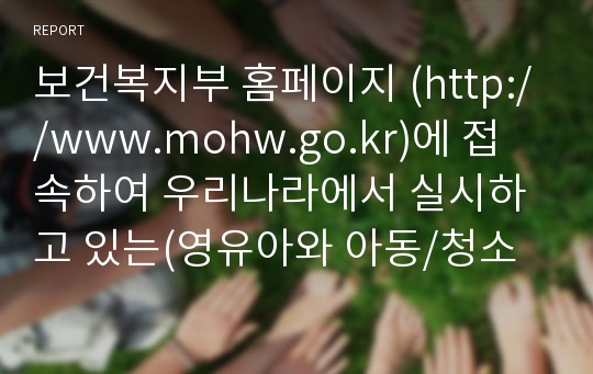 보건복지부 홈페이지 (http://www.mohw.go.kr)에 접속하여 우리나라에서 실시하고 있는(영유아와 아동/청소년 대상 복지정책을 중심으로) 아동복지정책에는 어떤 것들이 있는지 요약하고, 외국의 아동복지정책 중 우리나라에 들여오고 싶은 정책 한 가지를 정하여 그 이유에 대해 설명하시오.