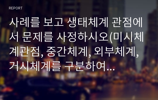 사례를 보고 생태체계 관점에서 문제를 사정하시오(미시체계관점, 중간체계, 외부체계, 거시체계를 구분하여 요인별 작성)