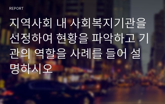 지역사회 내 사회복지기관을 선정하여 현황을 파악하고 기관의 역할을 사례를 들어 설명하시오