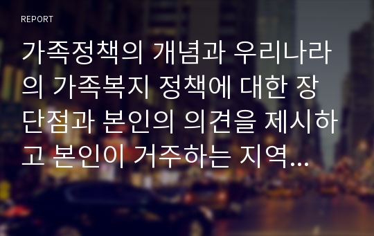 가족정책의 개념과 우리나라의 가족복지 정책에 대한 장단점과 본인의 의견을 제시하고 본인이 거주하는 지역사회에서는 어떠한 가족복지 정책을 펼치고 있는지 정리하시오