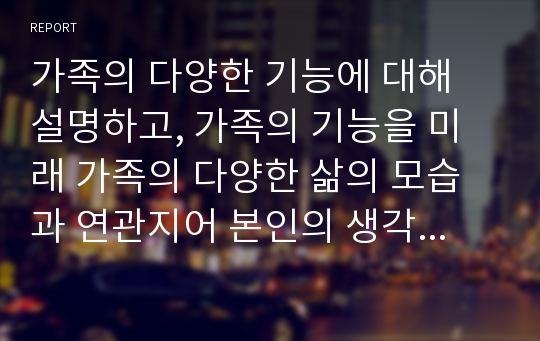 가족의 다양한 기능에 대해 설명하고, 가족의 기능을 미래 가족의 다양한 삶의 모습과 연관지어 본인의 생각을 피력하시오