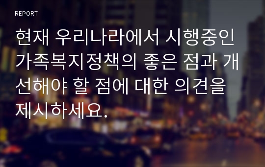 현재 우리나라에서 시행중인 가족복지정책의 좋은 점과 개선해야 할 점에 대한 의견을 제시하세요.