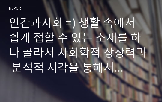 인간과사회 =) 생활 속에서 쉽게 접할 수 있는 소재를 하나 골라서 사회학적 상상력과 분석적 시각을 통해서 보면 어떤 새로운 것들이 보이는지 서술하고, 작성하는 과정에서 “사회란 무엇인가”에 대해 어떤 새로운 인식을 하게 되었는지