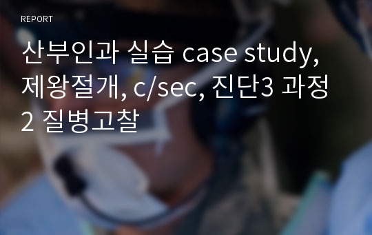 산부인과 실습 case study, 제왕절개, c/sec, 진단3 과정2 질병고찰